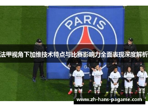 法甲视角下加维技术特点与比赛影响力全面表现深度解析