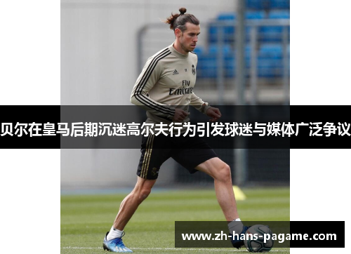 贝尔在皇马后期沉迷高尔夫行为引发球迷与媒体广泛争议