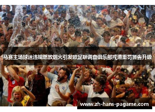 马赛主场球迷违规燃放烟火引发欧足联调查俱乐部或遭重罚警告升级